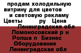 продам холодильную витрину для цветов -25000 и световую рекламу  Цветы -10000 ру › Цена ­ 25 000 - Ленинградская обл., Ломоносовский р-н, Ропша п. Бизнес » Оборудование   . Ленинградская обл.